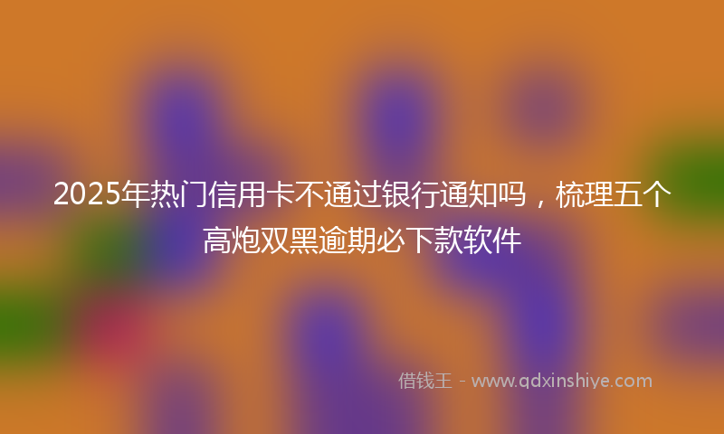 2025年热门信用卡不通过银行通知吗,梳理五个高炮双黑逾期必下款软件