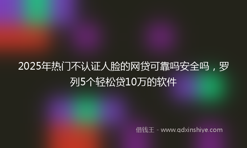 2025年热门不认证人脸的网贷可靠吗安全吗，罗列5个轻松贷10万的软件