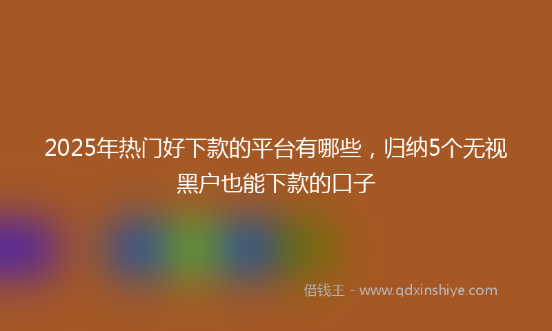 2025年热门好下款的平台有哪些，归纳5个无视黑户也能下款的口子