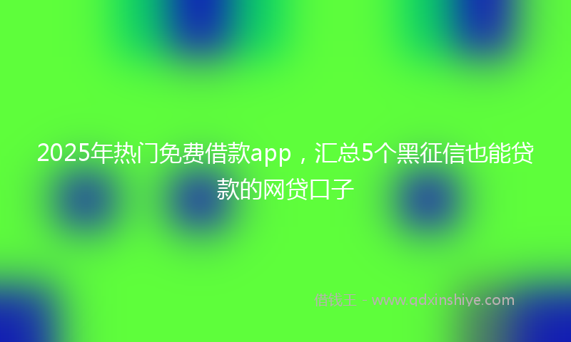 2025年热门免费借款app，汇总5个黑征信也能贷款的网贷口子