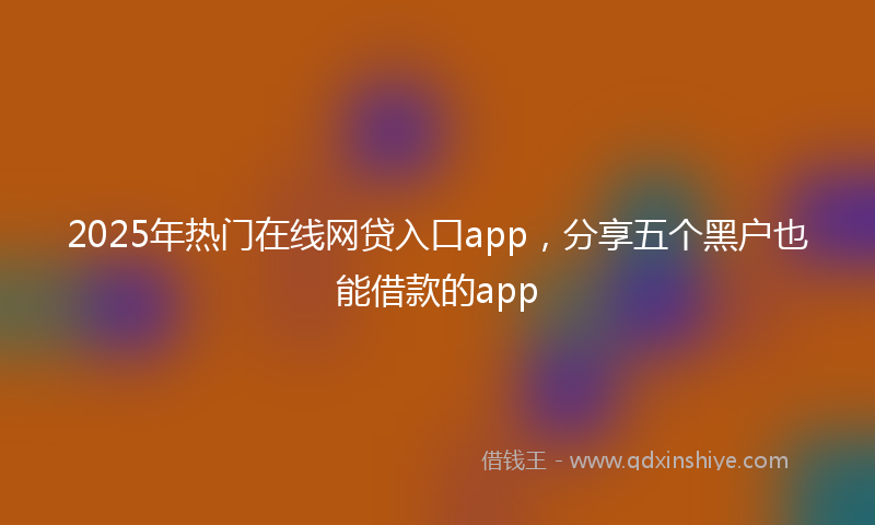 2025年热门在线网贷入口app，分享五个黑户也能借款的app