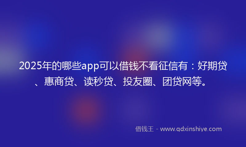 2025年的哪些app可以借钱不看征信有：好期贷、惠商贷、读秒贷、投友圈、团贷网等。