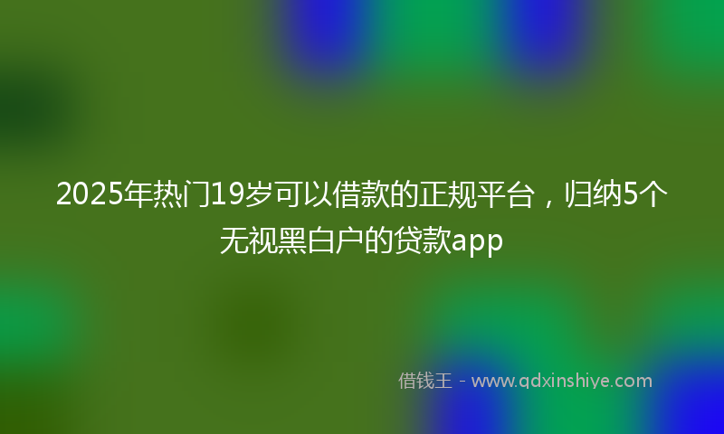 2025年热门19岁可以借款的正规平台，归纳5个无视黑白户的贷款app