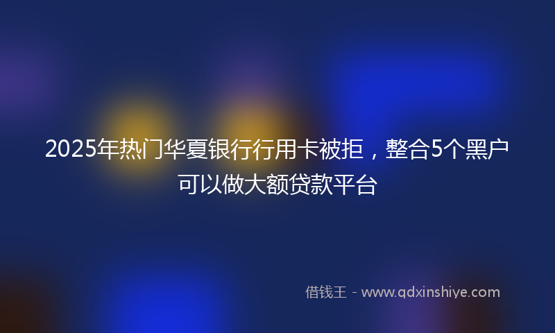 2025年热门华夏银行行用卡被拒，整合5个黑户可以做大额贷款平台
