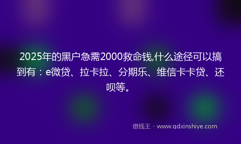 2025年的黑户急需2000救命钱,什么途径可以搞到有：e微贷、拉卡拉、分期乐、维信卡卡贷、还呗等。
