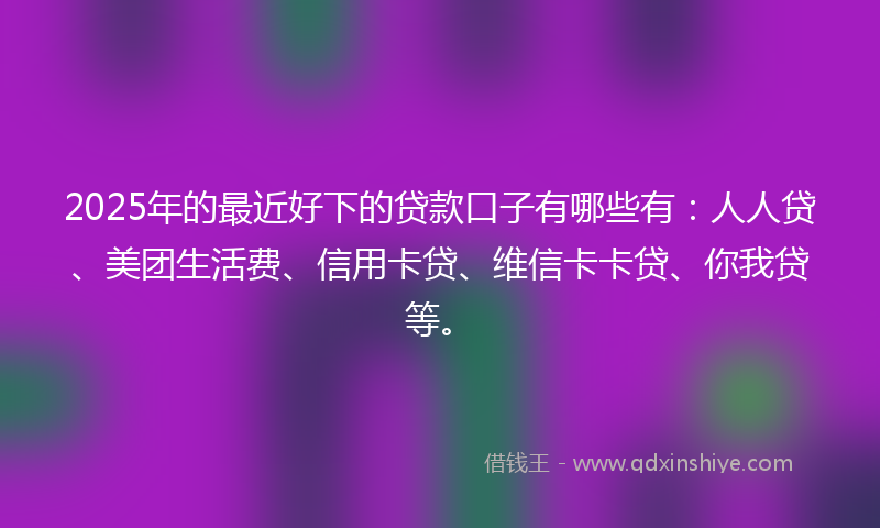 2025年的最近好下的贷款口子有哪些有：人人贷、美团生活费、信用卡贷、维信卡卡贷、你我贷等。