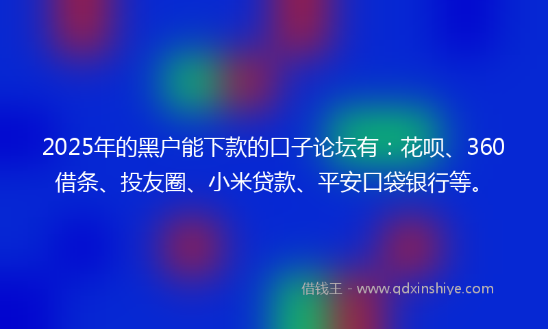 2025年的黑户能下款的口子论坛有：花呗、360借条、投友圈、小米贷款、平安口袋银行等。