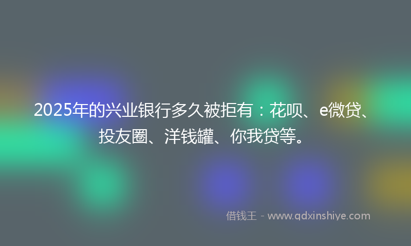2025年的兴业银行多久被拒有：花呗、e微贷、投友圈、洋钱罐、你我贷等。
