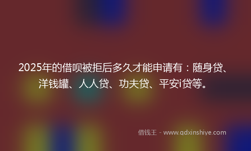 2025年的借呗被拒后多久才能申请有:随身贷、洋钱罐、人人贷、功夫贷、平安i贷等。