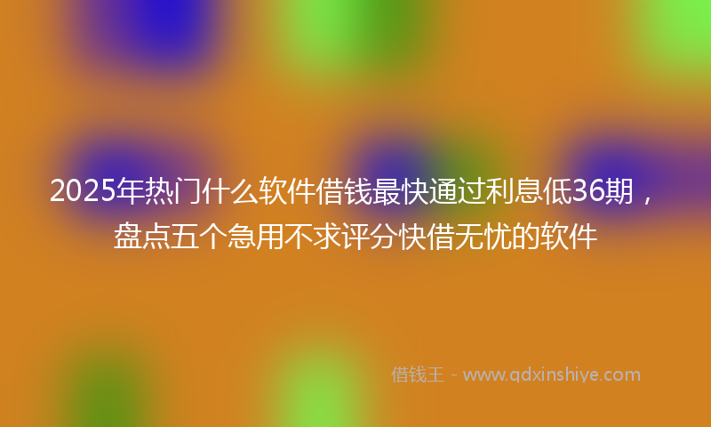 2025年热门什么软件借钱最快通过利息低36期，盘点五个急用不求评分快借无忧的软件