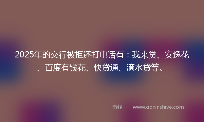 2025年的交行被拒还打电话有：我来贷、安逸花、百度有钱花、快贷通、滴水贷等。
