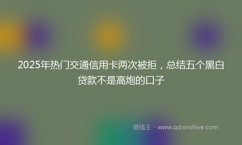 2025年热门交通信用卡两次被拒，总结五个黑白贷款不是高炮的口子