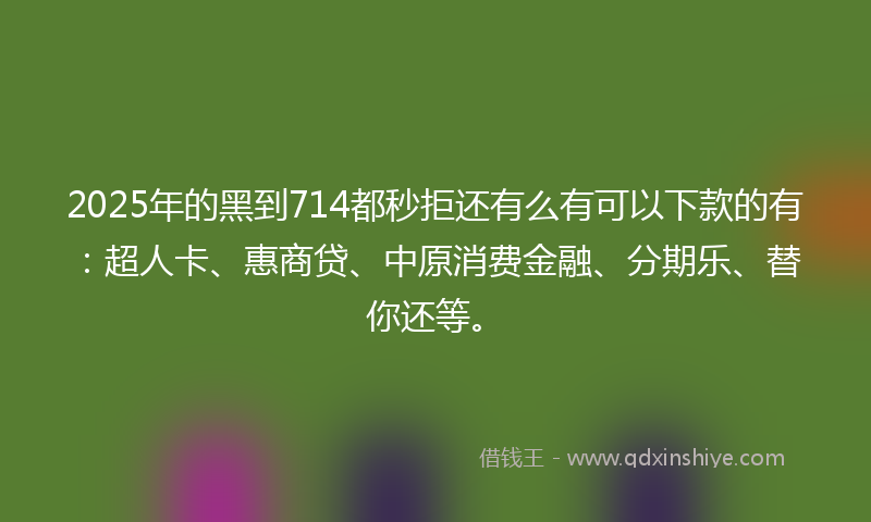 2025年的黑到714都秒拒还有么有可以下款的有：超人卡、惠商贷、中原消费金融、分期乐、替你还等。