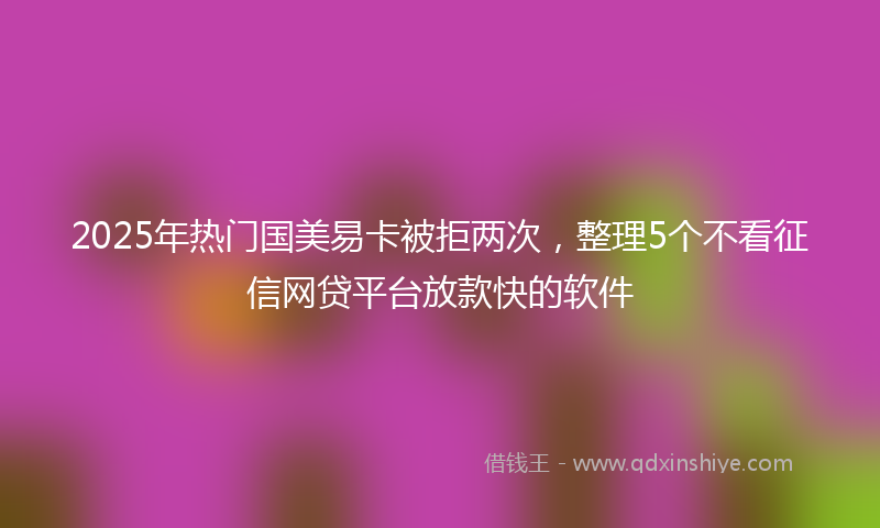 2025年热门国美易卡被拒两次，整理5个不看征信网贷平台放款快的软件