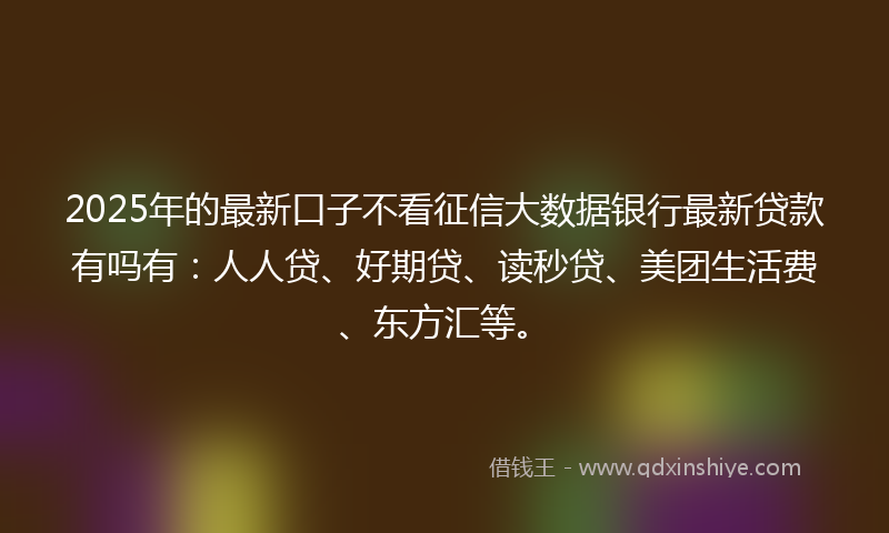 2025年的最新口子不看征信大数据银行最新贷款有吗有：人人贷、好期贷、读秒贷、美团生活费、东方汇等。