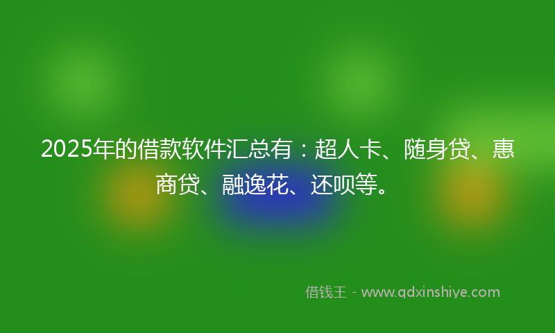 2025年的借款软件汇总有：超人卡、随身贷、惠商贷、融逸花、还呗等。