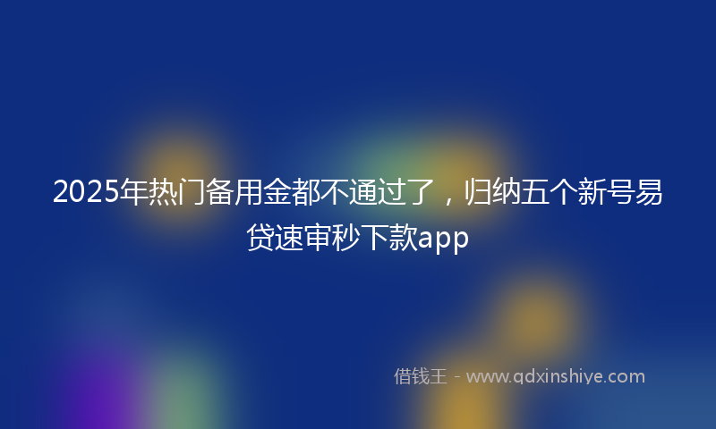 2025年热门备用金都不通过了，归纳五个新号易贷速审秒下款app