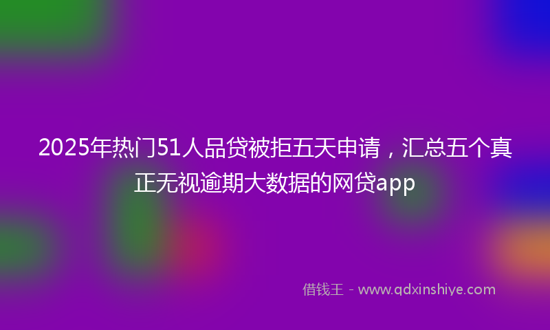 2025年热门51人品贷被拒五天申请，汇总五个真正无视逾期大数据的网贷app