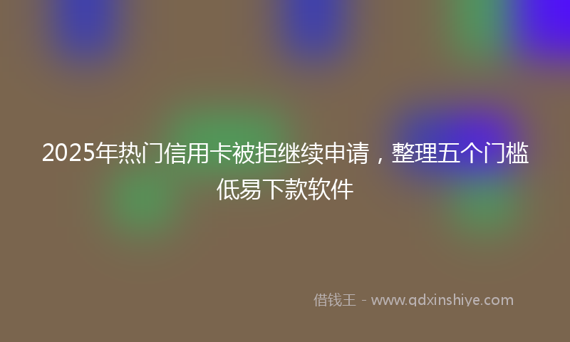 2025年热门信用卡被拒继续申请，整理五个门槛低易下款软件