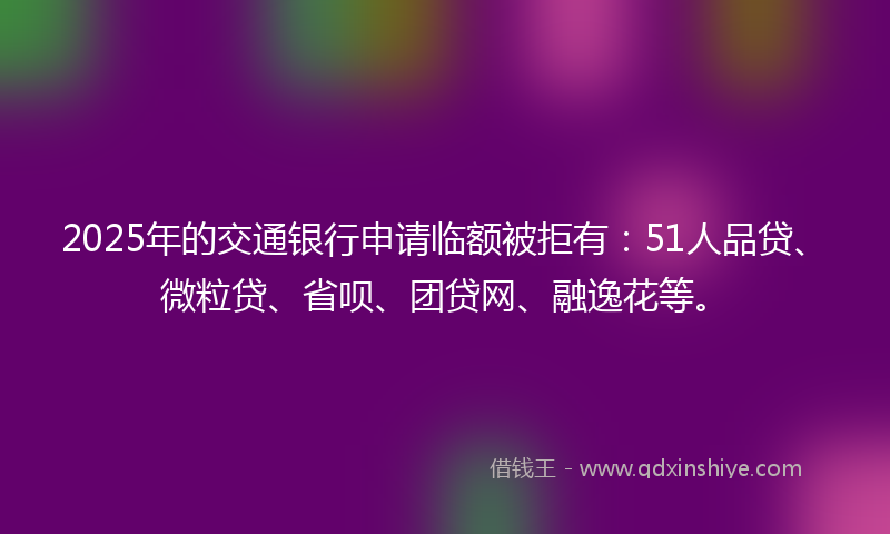 2025年的交通银行申请临额被拒有：51人品贷、微粒贷、省呗、团贷网、融逸花等。