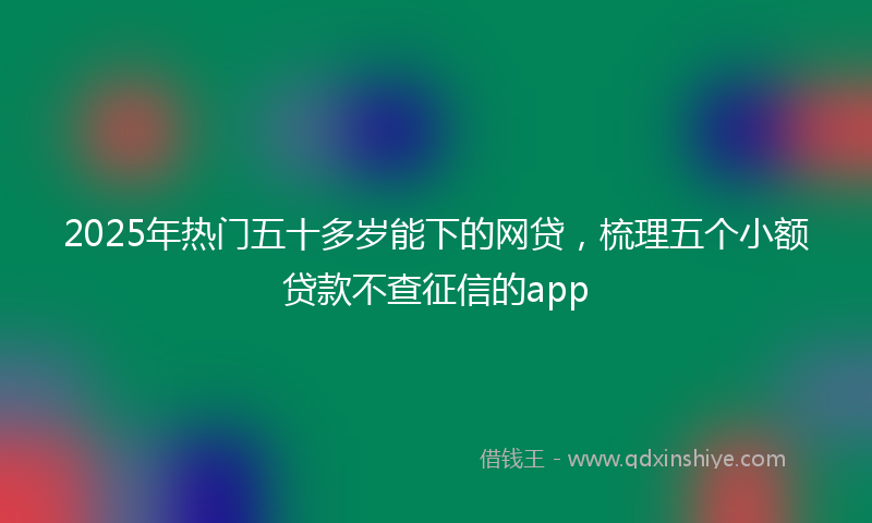 2025年热门五十多岁能下的网贷，梳理五个小额贷款不查征信的app