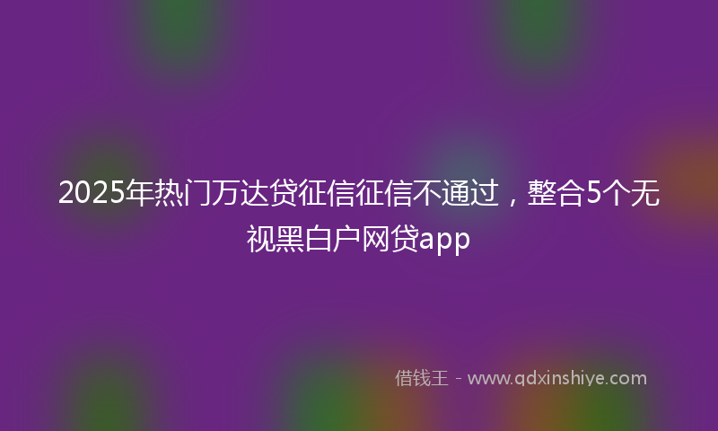 2025年热门万达贷征信征信不通过，整合5个无视黑白户网贷app