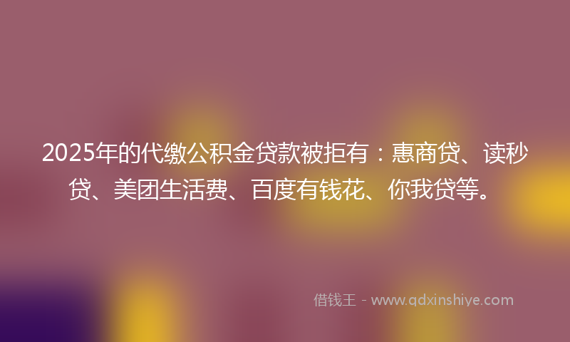2025年的代缴公积金贷款被拒有：惠商贷、读秒贷、美团生活费、百度有钱花、你我贷等。