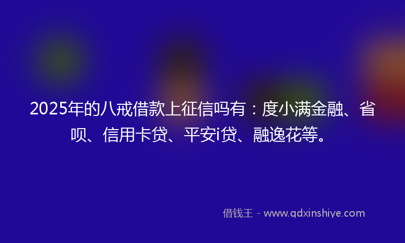 2025年的八戒借款上征信吗有：度小满金融、省呗、信用卡贷、平安i贷、融逸花等。