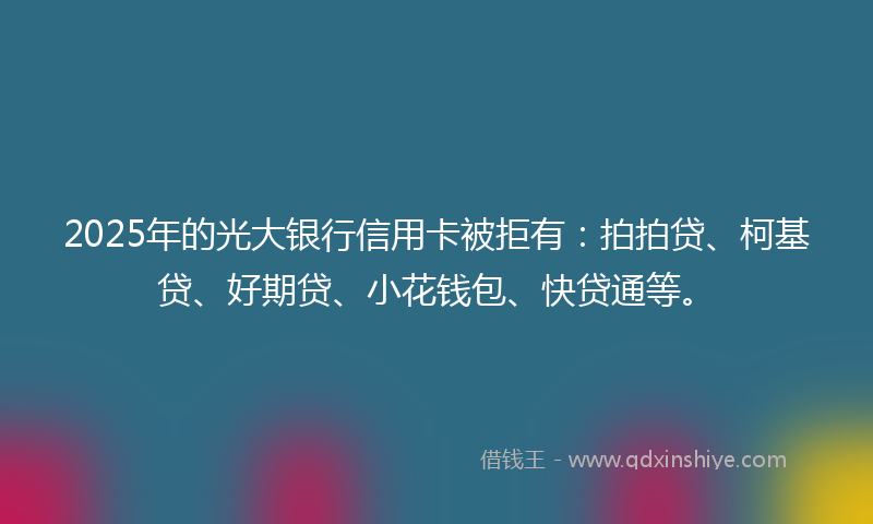 2025年的光大银行信用卡被拒有：拍拍贷、柯基贷、好期贷、小花钱包、快贷通等。