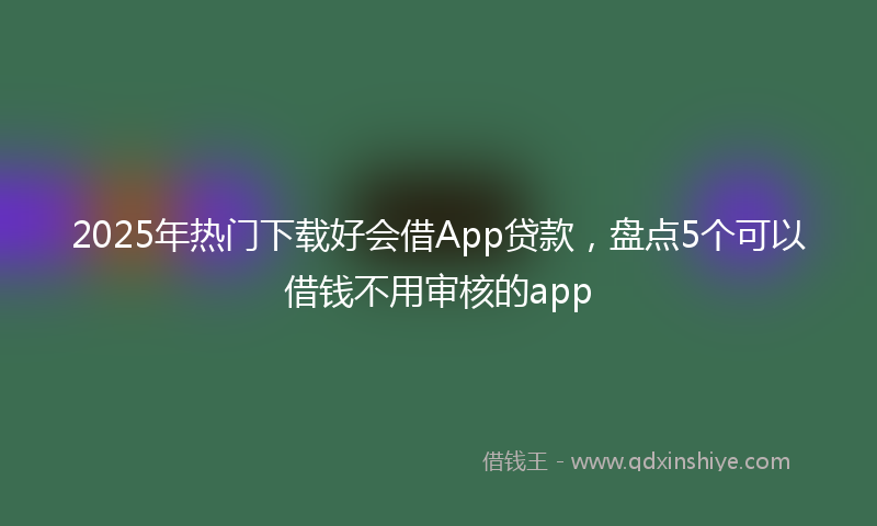 2025年热门下载好会借App贷款，盘点5个可以借钱不用审核的app
