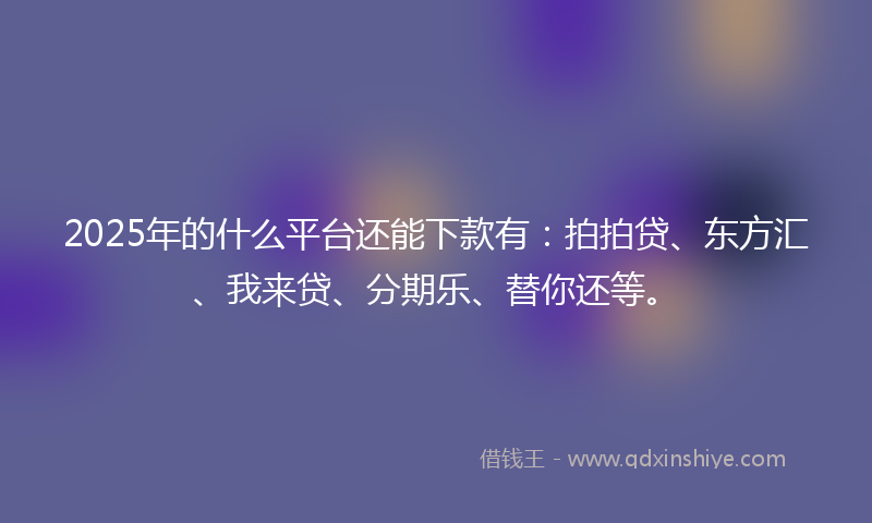 2025年的什么平台还能下款有：拍拍贷、东方汇、我来贷、分期乐、替你还等。