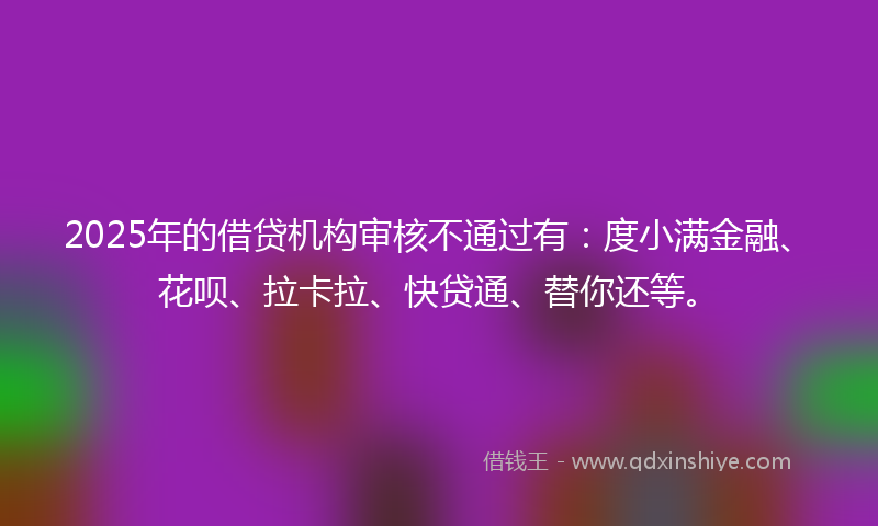 2025年的借贷机构审核不通过有：度小满金融、花呗、拉卡拉、快贷通、替你还等。