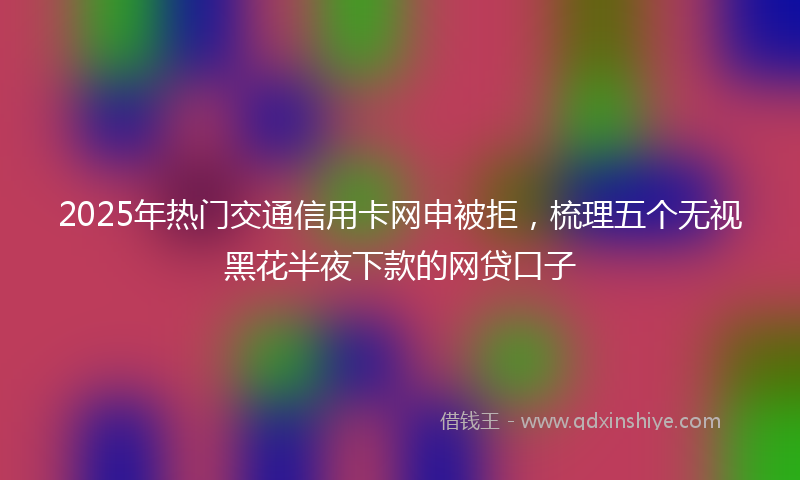 2025年热门交通信用卡网申被拒，梳理五个无视黑花半夜下款的网贷口子
