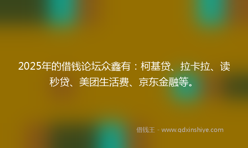 2025年的借钱论坛众鑫有：柯基贷、拉卡拉、读秒贷、美团生活费、京东金融等。