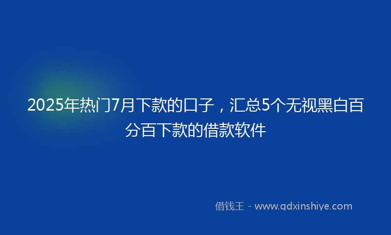 2025年热门7月下款的口子，汇总5个无视黑白百分百下款的借款软件