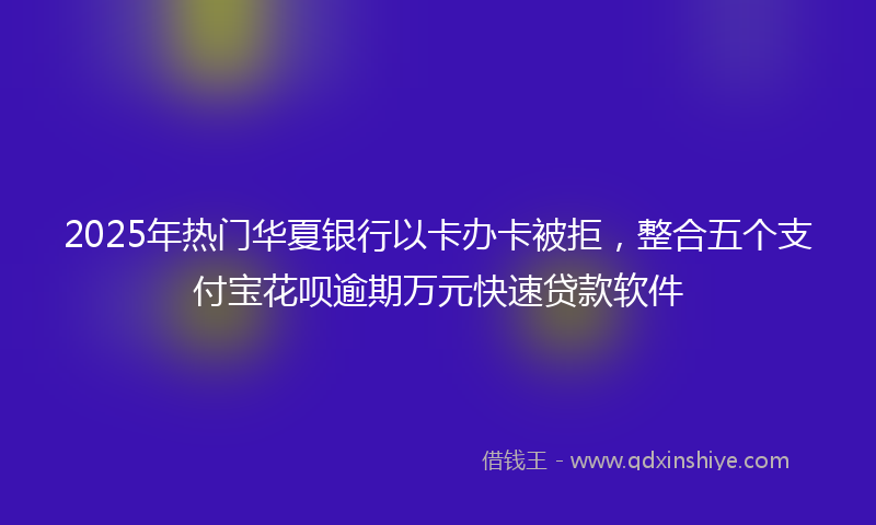 2025年热门华夏银行以卡办卡被拒，整合五个支付宝花呗逾期万元快速贷款软件