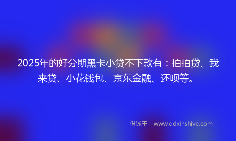 2025年的好分期黑卡小贷不下款有：拍拍贷、我来贷、小花钱包、京东金融、还呗等。