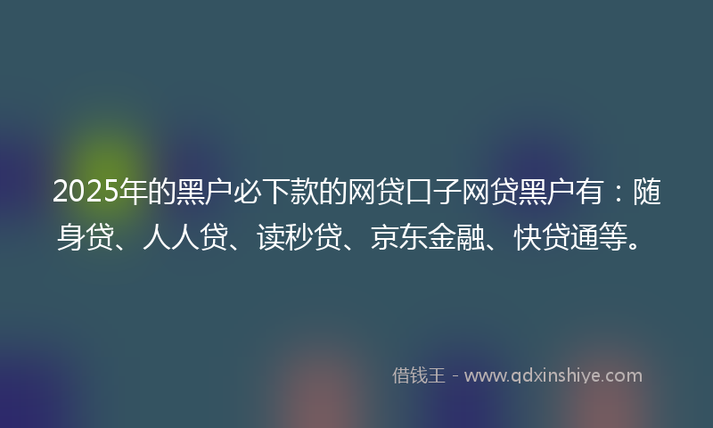 2025年的黑户必下款的网贷口子网贷黑户有：随身贷、人人贷、读秒贷、京东金融、快贷通等。