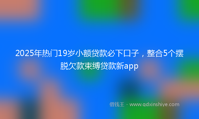 2025年热门19岁小额贷款必下口子，整合5个摆脱欠款束缚贷款新app