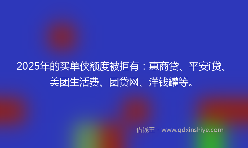 2025年的买单侠额度被拒有：惠商贷、平安i贷、美团生活费、团贷网、洋钱罐等。