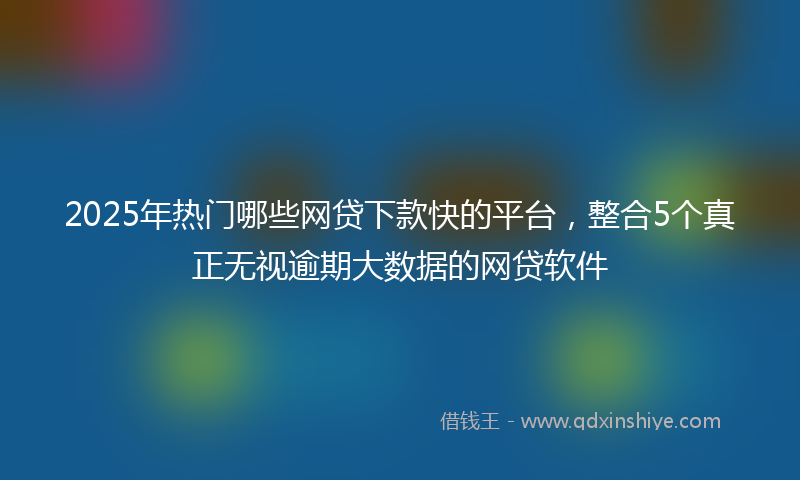 2025年热门哪些网贷下款快的平台，整合5个真正无视逾期大数据的网贷软件