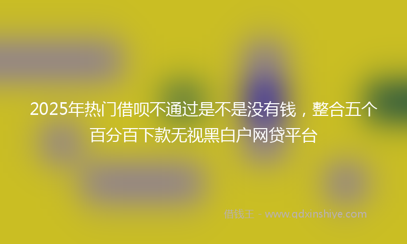 2025年热门借呗不通过是不是没有钱，整合五个百分百下款无视黑白户网贷平台