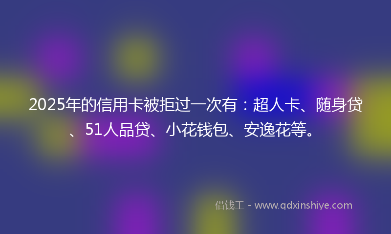 2025年的信用卡被拒过一次有：超人卡、随身贷、51人品贷、小花钱包、安逸花等。