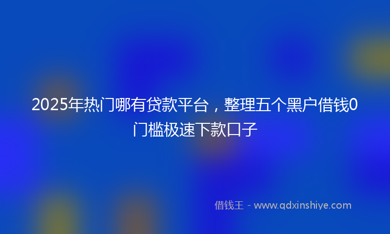 2025年热门哪有贷款平台，整理五个黑户借钱0门槛极速下款口子