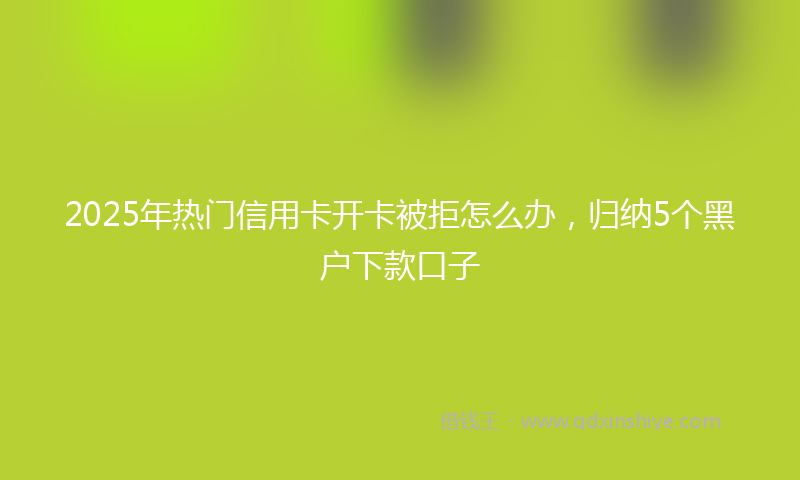2025年热门信用卡开卡被拒怎么办，归纳5个黑户下款口子
