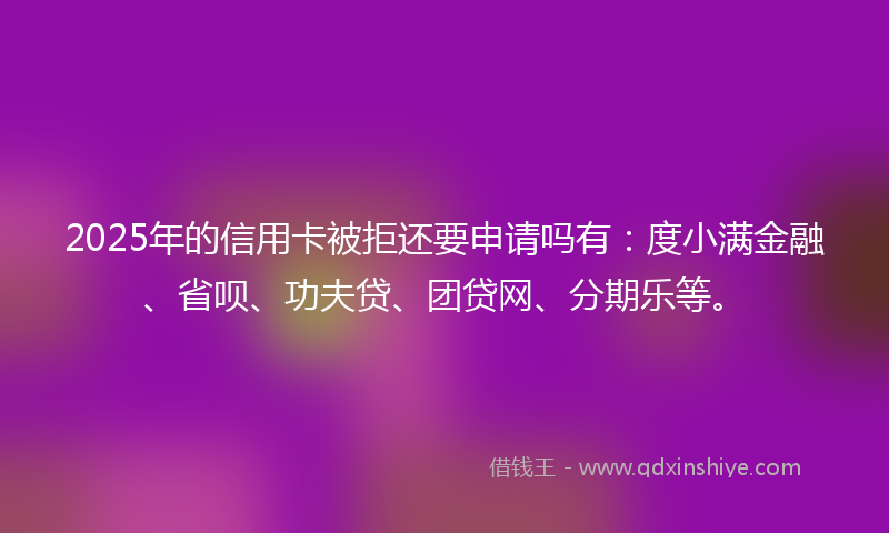 2025年的信用卡被拒还要申请吗有：度小满金融、省呗、功夫贷、团贷网、分期乐等。