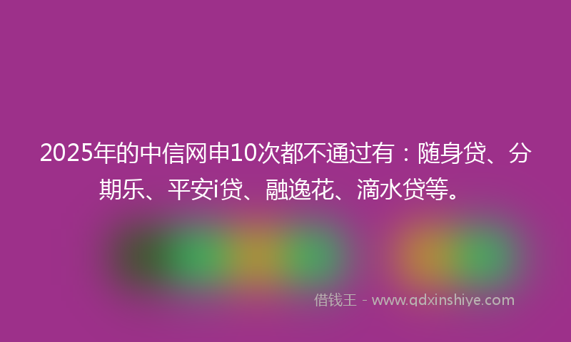 2025年的中信网申10次都不通过有：随身贷、分期乐、平安i贷、融逸花、滴水贷等。