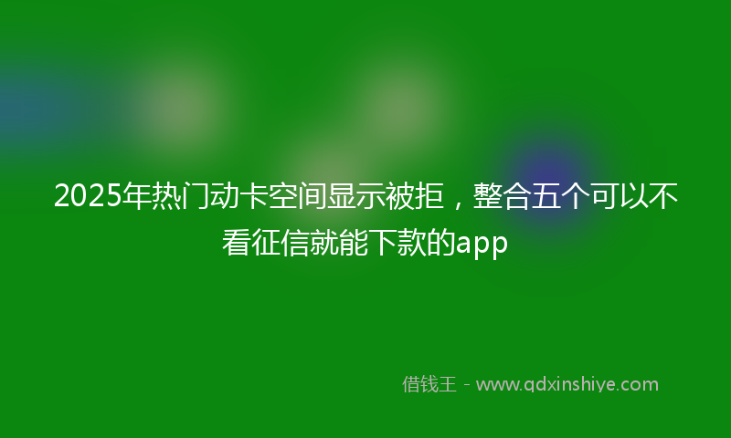 2025年热门动卡空间显示被拒，整合五个可以不看征信就能下款的app