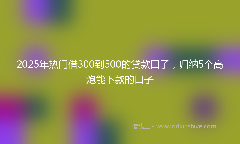 2025年热门借300到500的贷款口子，归纳5个高炮能下款的口子