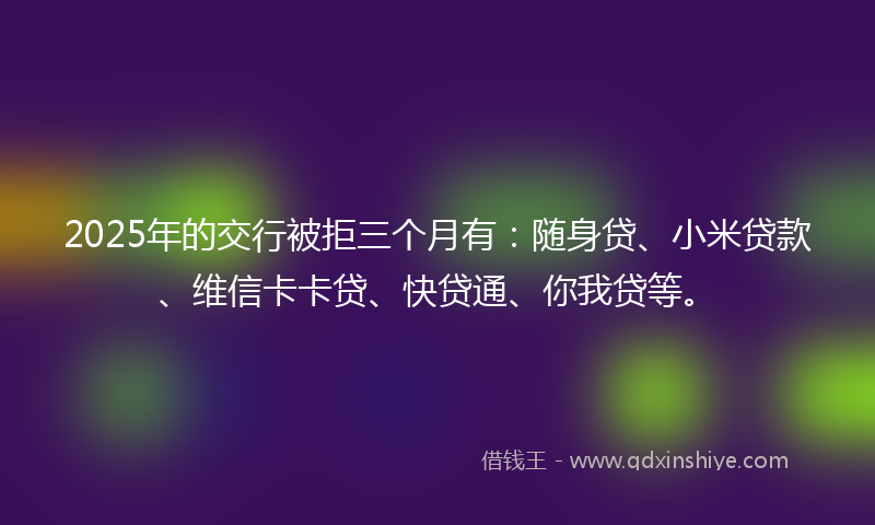 2025年的交行被拒三个月有：随身贷、小米贷款、维信卡卡贷、快贷通、你我贷等。